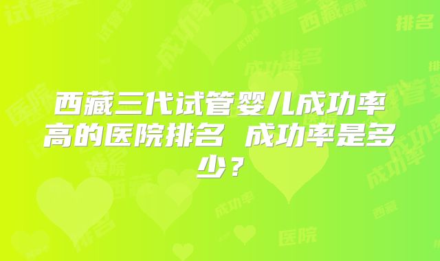 西藏三代试管婴儿成功率高的医院排名 成功率是多少?
