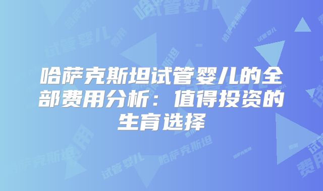 哈萨克斯坦试管婴儿的全部费用分析：值得投资的生育选择