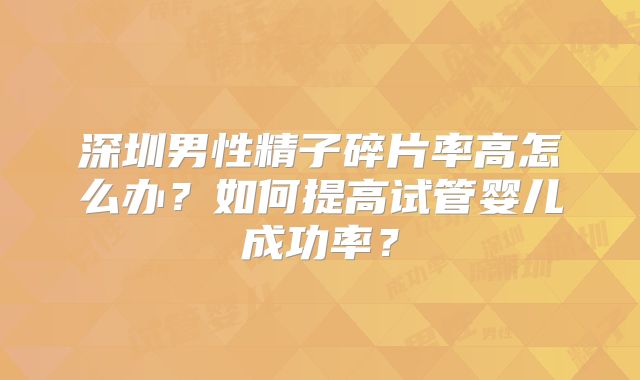 深圳男性精子碎片率高怎么办？如何提高试管婴儿成功率？