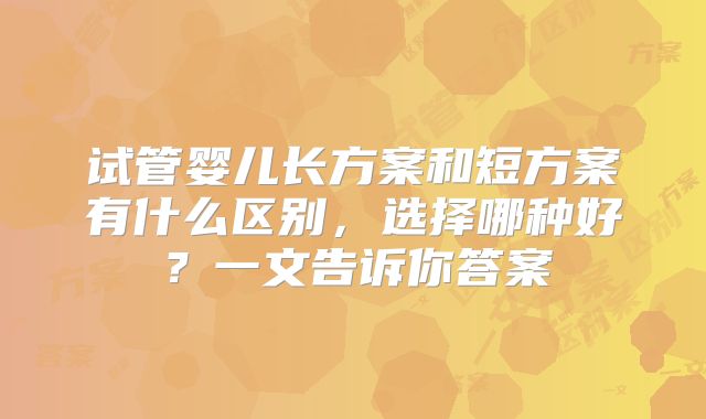 试管婴儿长方案和短方案有什么区别，选择哪种好？一文告诉你答案