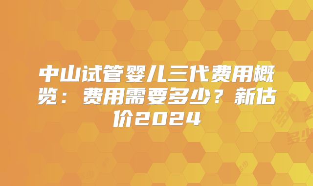 中山试管婴儿三代费用概览：费用需要多少？新估价2024