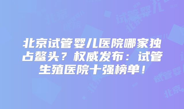 北京试管婴儿医院哪家独占鳌头?权威发布:试管生殖医院十强榜单!