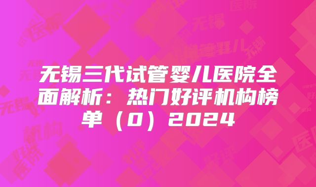 无锡三代试管婴儿医院全面解析：热门好评机构榜单（0）2024