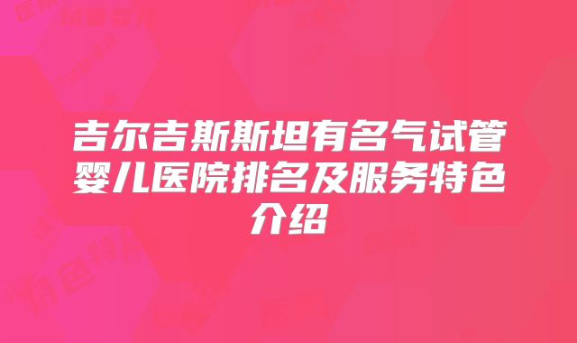 吉尔吉斯斯坦有名气试管婴儿医院排名及服务特色介绍