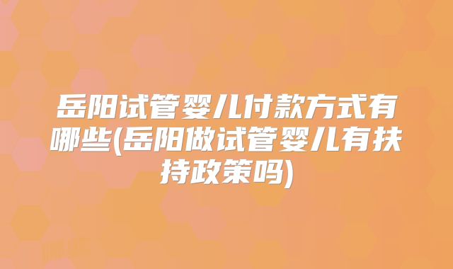 岳阳试管婴儿付款方式有哪些(岳阳做试管婴儿有扶持政策吗)