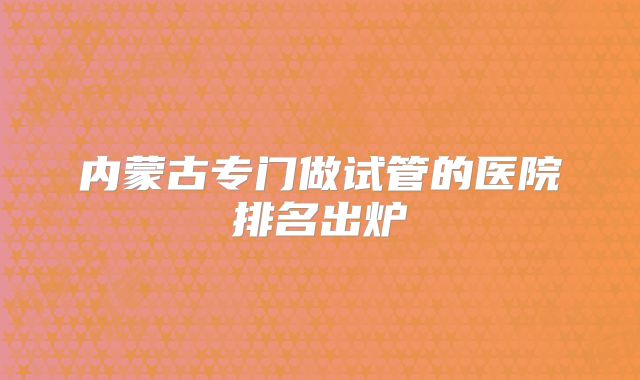 内蒙古专门做试管的医院排名出炉