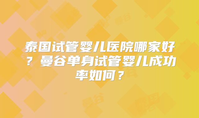 泰国试管婴儿医院哪家好？曼谷单身试管婴儿成功率如何？