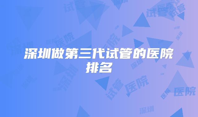 深圳做第三代试管的医院排名