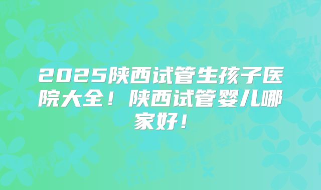 2025陕西试管生孩子医院大全!陕西试管婴儿哪家好!