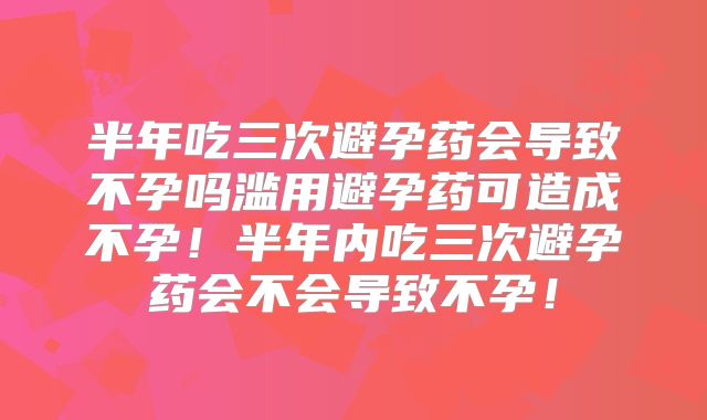 半年吃三次避孕药会导致不孕吗滥用避孕药可造成不孕！半年内吃三次避孕药会不会导致不孕！