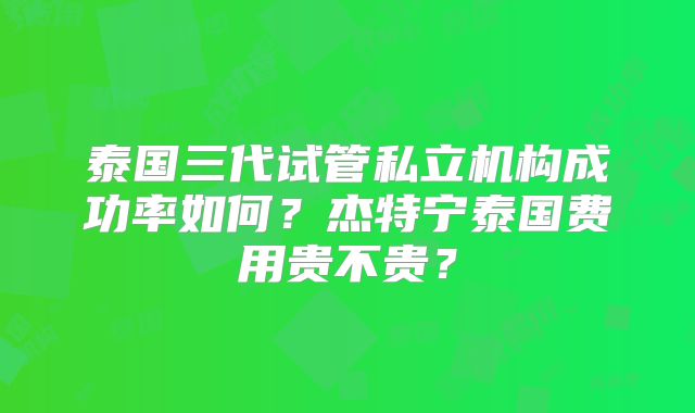 泰国三代试管私立机构成功率如何？杰特宁泰国费用贵不贵？