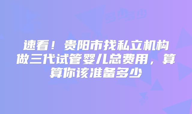 速看!贵阳市找私立机构做三代试管婴儿总费用,算算你该准备多少
