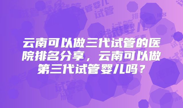 云南可以做三代试管的医院排名分享,云南可以做第三代试管婴儿吗?