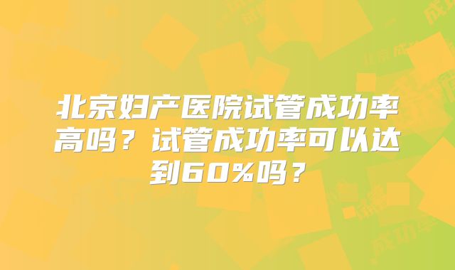 北京妇产医院试管成功率高吗？试管成功率可以达到60%吗？