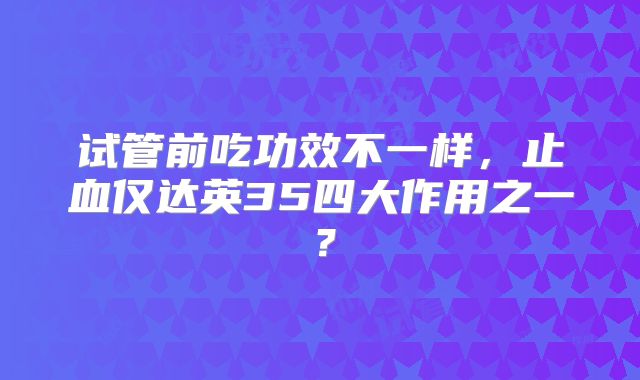 试管前吃功效不一样,止血仅达英35四大作用之一?