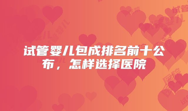 试管婴儿包成排名前十公布，怎样选择医院