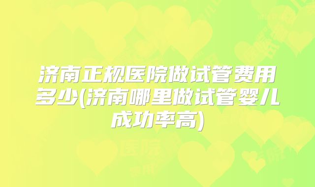 济南正规医院做试管费用多少(济南哪里做试管婴儿成功率高)