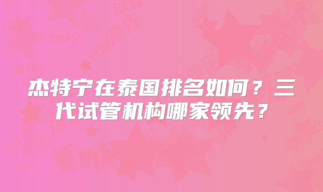 杰特宁在泰国排名如何？三代试管机构哪家领先？