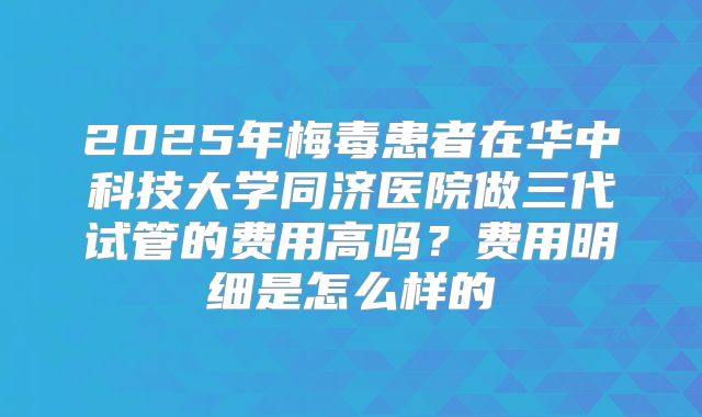 2025年梅毒患者在华中科技大学同济医院做三代试管的费用高吗?费用明细是怎么样的