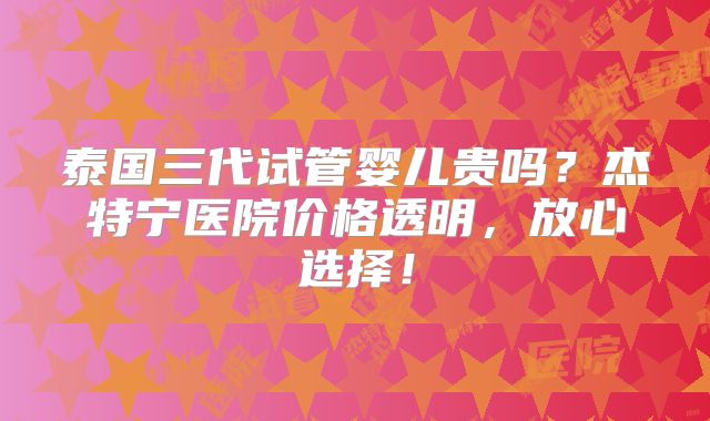 泰国三代试管婴儿贵吗？杰特宁医院价格透明，放心选择！