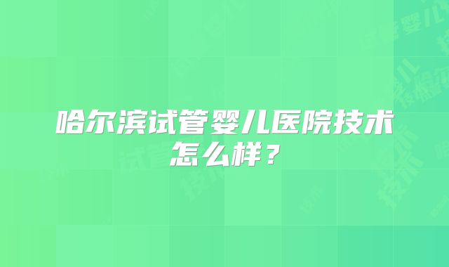 哈尔滨试管婴儿医院技术怎么样？