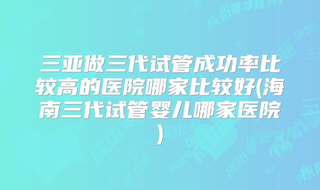 三亚做三代试管成功率比较高的医院哪家比较好(海南三代试管婴儿哪家医院)
