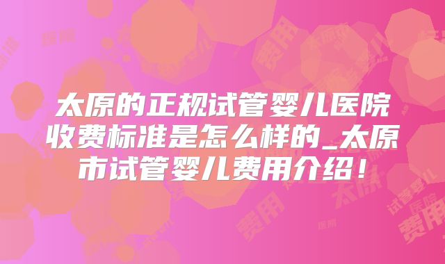 太原的正规试管婴儿医院收费标准是怎么样的_太原市试管婴儿费用介绍！