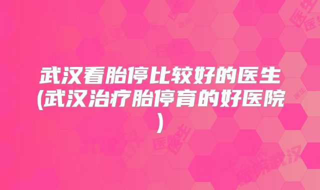 武汉看胎停比较好的医生(武汉治疗胎停育的好医院)
