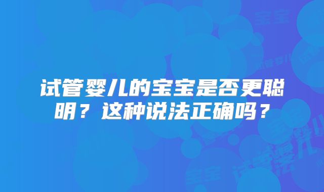 试管婴儿的宝宝是否更聪明？这种说法正确吗？