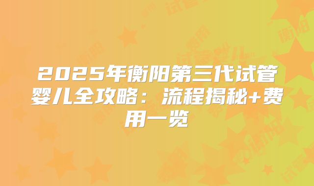 2025年衡阳第三代试管婴儿全攻略：流程揭秘+费用一览