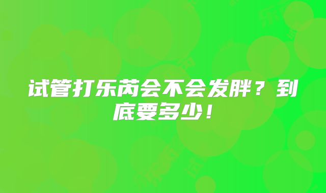 试管打乐芮会不会发胖？到底要多少！
