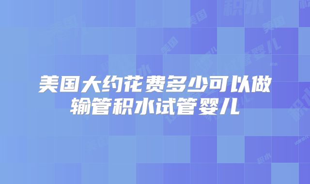 美国大约花费多少可以做输管积水试管婴儿
