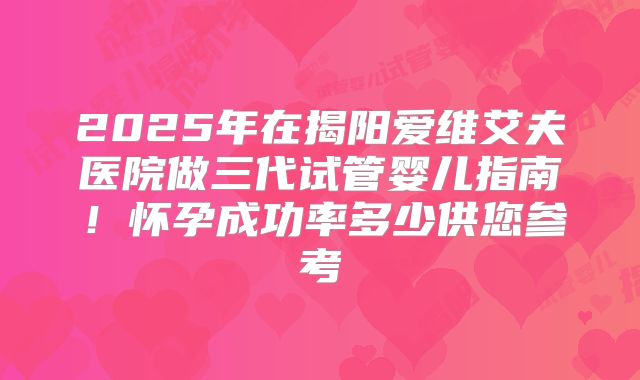 2025年在揭阳爱维艾夫医院做三代试管婴儿指南！怀孕成功率多少供您参考