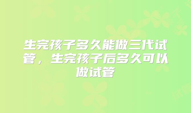 生完孩子多久能做三代试管,生完孩子后多久可以做试管