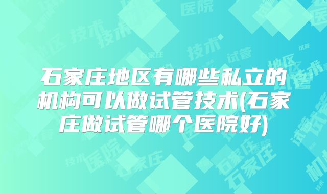石家庄地区有哪些私立的机构可以做试管技术(石家庄做试管哪个医院好)