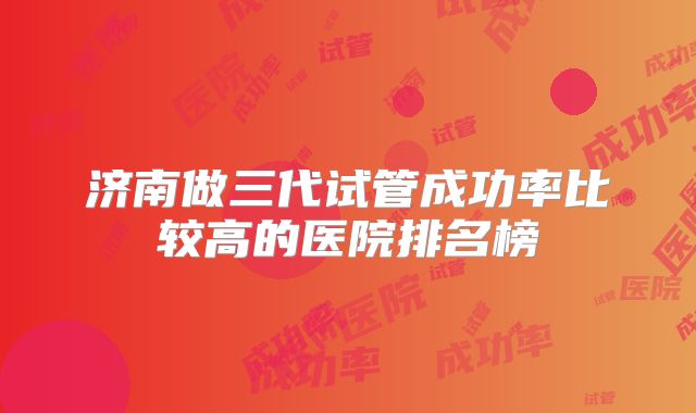 济南做三代试管成功率比较高的医院排名榜