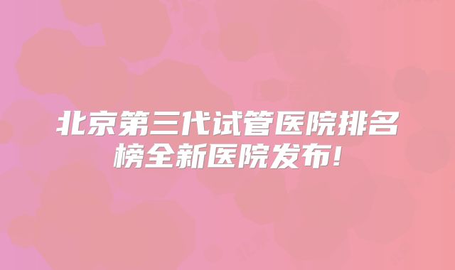 北京第三代试管医院排名榜全新医院发布!