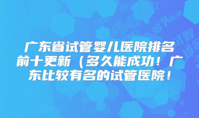 广东省试管婴儿医院排名前十更新（多久能成功！广东比较有名的试管医院！