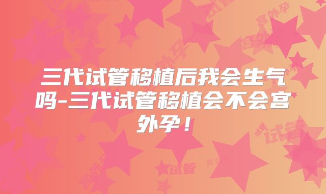 三代试管移植后我会生气吗-三代试管移植会不会宫外孕!