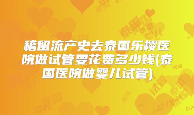 稽留流产史去泰国乐樱医院做试管要花费多少钱(泰国医院做婴儿试管)