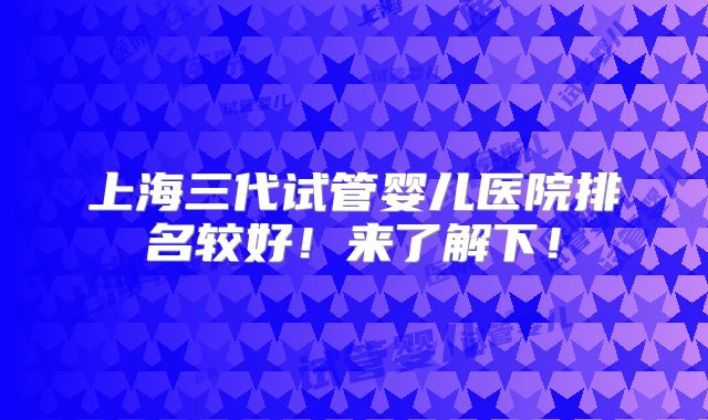 上海三代试管婴儿医院排名较好!来了解下!
