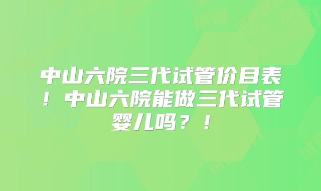 中山六院三代试管价目表!中山六院能做三代试管婴儿吗?!