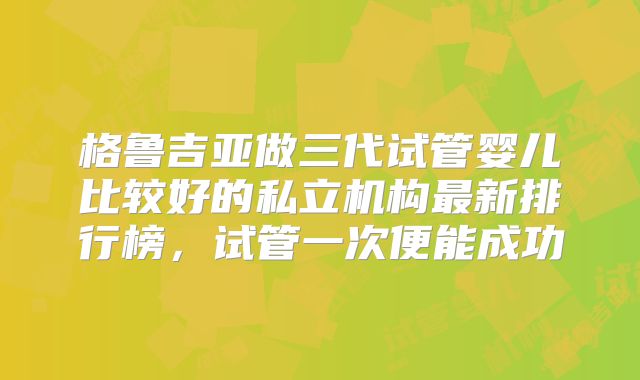 格鲁吉亚做三代试管婴儿比较好的私立机构最新排行榜，试管一次便能成功