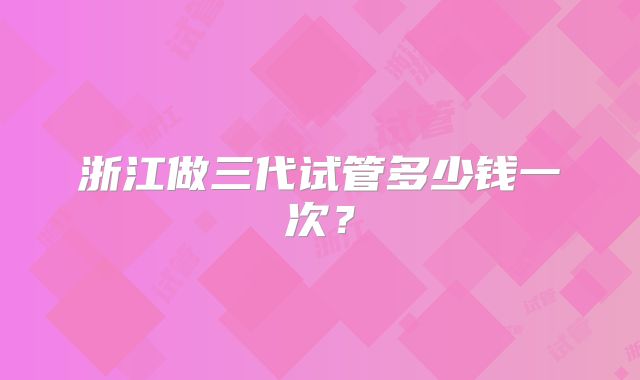 浙江做三代试管多少钱一次？