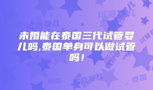 未婚能在泰国三代试管婴儿吗,泰国单身可以做试管吗!