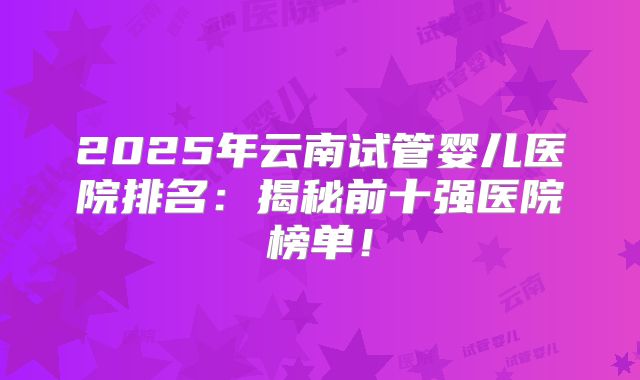 2025年云南试管婴儿医院排名：揭秘前十强医院榜单！