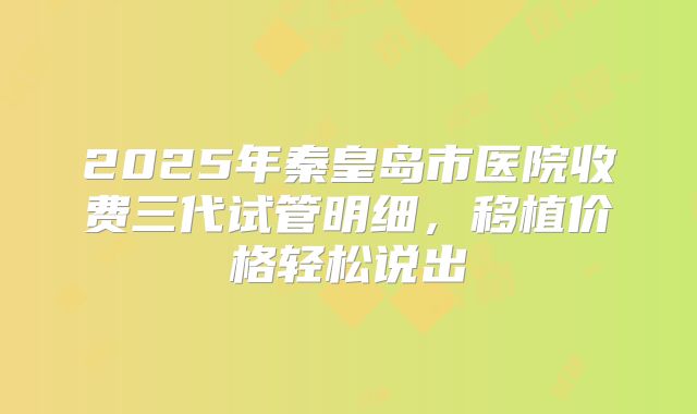 2025年秦皇岛市医院收费三代试管明细,移植价格轻松说出