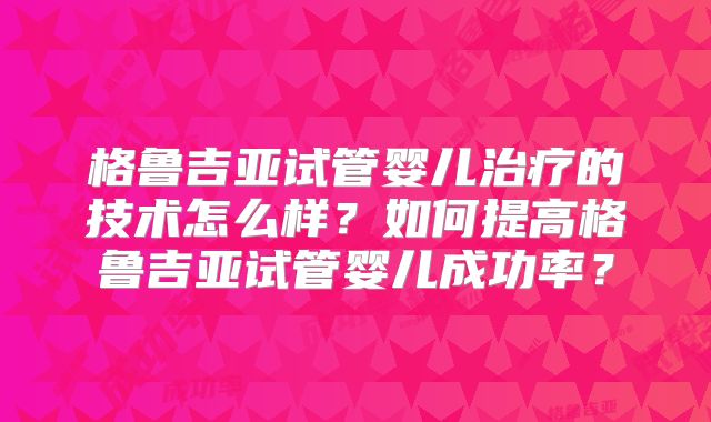 格鲁吉亚试管婴儿治疗的技术怎么样?如何提高格鲁吉亚试管婴儿成功率?