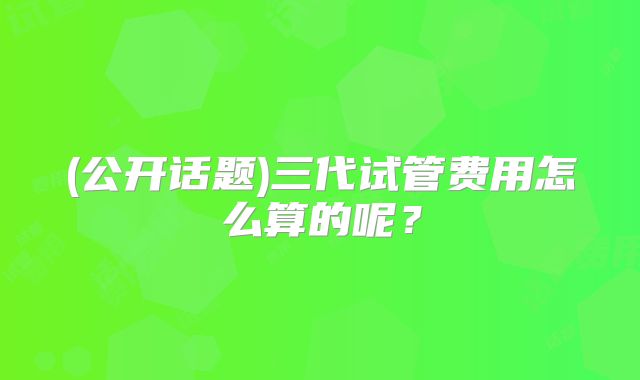 (公开话题)三代试管费用怎么算的呢？