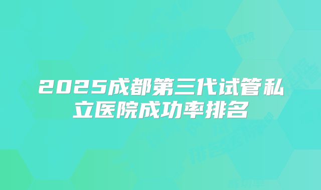 2025成都第三代试管私立医院成功率排名